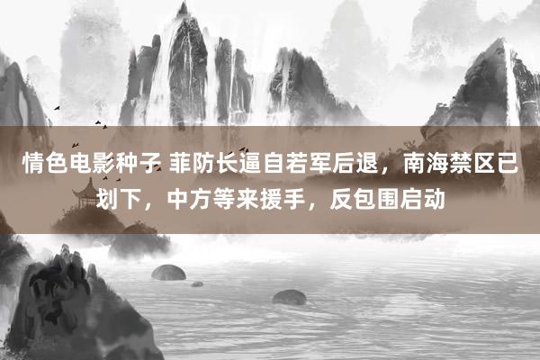 情色电影种子 菲防长逼自若军后退，南海禁区已划下，中方等来援手，反包围启动