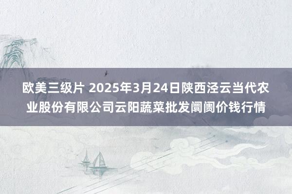 欧美三级片 2025年3月24日陕西泾云当代农业股份有限公司云阳蔬菜批发阛阓价钱行情