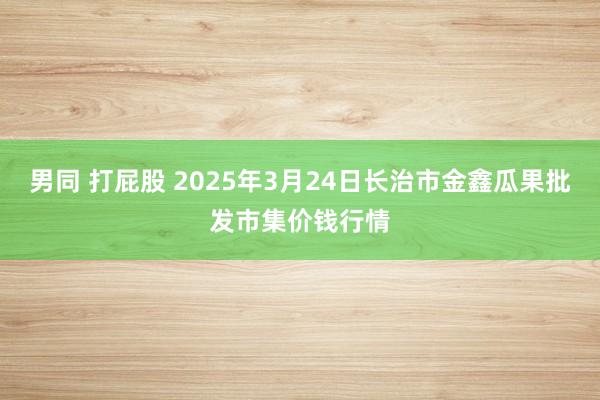 男同 打屁股 2025年3月24日长治市金鑫瓜果批发市集价钱行情