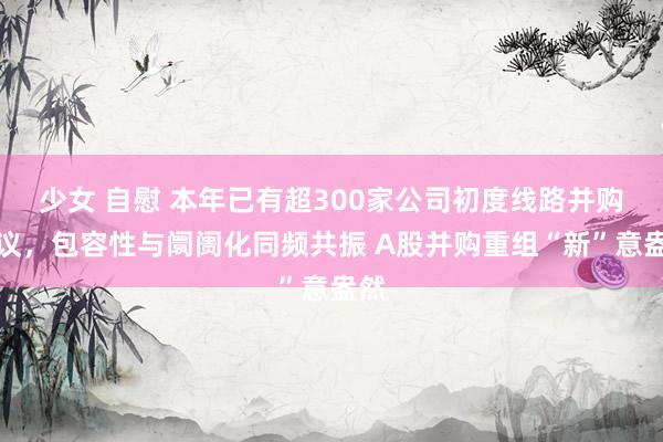 少女 自慰 本年已有超300家公司初度线路并购磋议，包容性与阛阓化同频共振 A股并购重组“新”意盎然