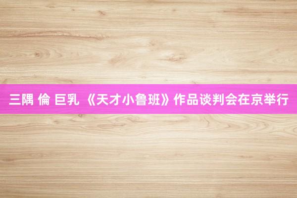 三隅 倫 巨乳 《天才小鲁班》作品谈判会在京举行