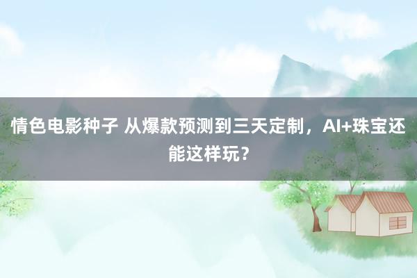 情色电影种子 从爆款预测到三天定制，AI+珠宝还能这样玩？